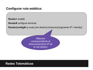 Configurar ruta estática:
Redes Telemáticas
Router> enable
Router# configure terminal
Router(config)# ip route [red destino] [máscara] [siguiente IP / interfaz]
Máscara
correspondiente al
direccionamiento IP de
la red destino
 