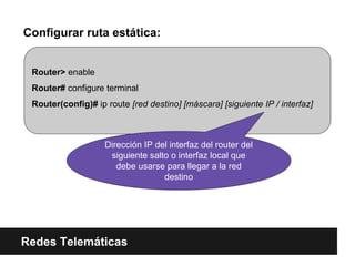 Configurar ruta estática:
Redes Telemáticas
Router> enable
Router# configure terminal
Router(config)# ip route [red destino] [máscara] [siguiente IP / interfaz]
Dirección IP del interfaz del router del
siguiente salto o interfaz local que
debe usarse para llegar a la red
destino
 
