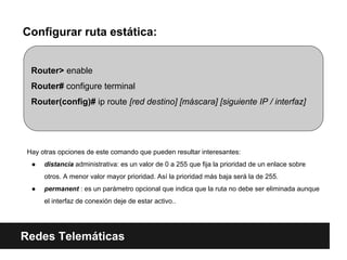 Configurar ruta estática:
Redes Telemáticas
Router> enable
Router# configure terminal
Router(config)# ip route [red destino] [máscara] [siguiente IP / interfaz]
Hay otras opciones de este comando que pueden resultar interesantes:
● distancia administrativa: es un valor de 0 a 255 que fija la prioridad de un enlace sobre
otros. A menor valor mayor prioridad. Así la prioridad más baja será la de 255.
● permanent : es un parámetro opcional que indica que la ruta no debe ser eliminada aunque
el interfaz de conexión deje de estar activo..
 