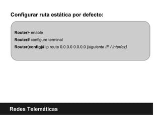 Configurar ruta estática por defecto:
Redes Telemáticas
Router> enable
Router# configure terminal
Router(config)# ip route 0.0.0.0 0.0.0.0 [siguiente IP / interfaz]
 