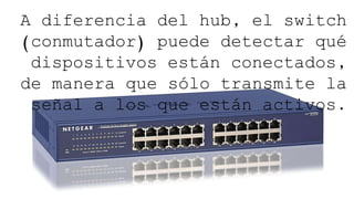 83
A diferencia del hub, el switch
(conmutador) puede detectar qué
dispositivos están conectados,
de manera que sólo transmite la
señal a los que están activos.
 