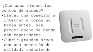 ¿Qué usos tienen los
puntos de acceso?
• Llevar una conexión a
internet a donde no
había antes, sin
perder ancho de banda
con repetidores.
• Cubrir grandes áreas
con una conexión de
calidad, reduciendo
 