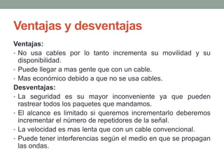 Ventajas y desventajas
Ventajas:
• No usa cables por lo tanto incrementa su movilidad y su
  disponibilidad.
• Puede llegar a mas gente que con un cable.
• Mas económico debido a que no se usa cables.
Desventajas:
• La seguridad es su mayor inconveniente ya que pueden
  rastrear todos los paquetes que mandamos.
• El alcance es limitado si queremos incrementarlo deberemos
  incrementar el número de repetidores de la señal.
• La velocidad es mas lenta que con un cable convencional.
• Puede tener interferencias según el medio en que se propagan
  las ondas.
 