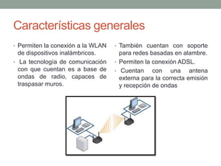 Características generales
• Permiten la conexión a la WLAN   • También cuentan con soporte
  de dispositivos inalámbricos.      para redes basadas en alambre.
• La tecnología de comunicación    • Permiten la conexión ADSL.
  con que cuentan es a base de     • Cuentan     con una antena
  ondas de radio, capaces de         externa para la correcta emisión
  traspasar muros.                   y recepción de ondas
 