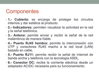 Componentes
• 1.- Cubierta: se encarga de proteger los circuitos
    internos y dar estética al producto.
•   2.- Indicadores: permiten visualizar la actividad en la red
    y la señal telefónica.
•   3.- Antena: permite enviar y recibir la señal de la red
    inalámbrica de manera fíable.
•   4.- Puerto RJ45 hembra: permite la interconexión con
    UTP y conectores RJ45 macho a la red local (LAN)
    basada en cable.
•   5.- Puerto RJ11: permite recibir la señal de Internet de
    banda ancha y telefonía con la tecnología ASDL.
•   6.- Conector DC: recibe la corriente eléctrica desde un
    adaptador AC/DC necesaria para su funcionamiento.
 