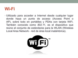 Wi-Fi
• Utilizado para acceder a Internet desde cualquier lugar
 donde haya un punto de acceso (Access Point o
 AP), sobre todo en portátiles y PDAs con tarjeta WiFi.
 También conocido como 802.11, es el dispositivo que
 reúne el conjunto de estándares para la WLAN (Wireless
 Local Area Network - red de área local inalámbrica).
 