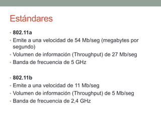 Estándares
• 802.11a
• Emite a una velocidad de 54 Mb/seg (megabytes por
  segundo)
• Volumen de información (Throughput) de 27 Mb/seg
• Banda de frecuencia de 5 GHz


• 802.11b
• Emite a una velocidad de 11 Mb/seg
• Volumen de información (Throughput) de 5 Mb/seg
• Banda de frecuencia de 2,4 GHz
 