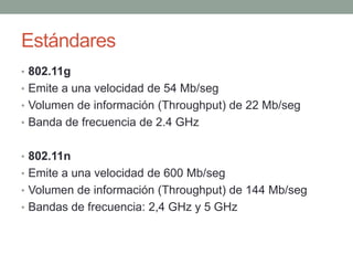 Estándares
• 802.11g
• Emite a una velocidad de 54 Mb/seg
• Volumen de información (Throughput) de 22 Mb/seg
• Banda de frecuencia de 2.4 GHz


• 802.11n
• Emite a una velocidad de 600 Mb/seg
• Volumen de información (Throughput) de 144 Mb/seg
• Bandas de frecuencia: 2,4 GHz y 5 GHz
 
