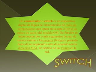 Un conmutador o switch es un dispositivo digital de lógica de interconexión de redes de computadores que opera en la capa 2 (nivel de enlace de datos) del modelo OSI. Su función es interconectar dos o más segmentos de red, de manera similar a los puentes (bridges), pasando datos de un segmento a otro de acuerdo con la dirección MAC de destino de las tramas en la red.SWITCH