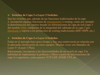 Switches de Capa 3 o Layer 3 SwitchesSon los switches que, además de las funciones tradicionales de la capa 2, incorporan algunas funciones de enrutamiento o routing, como por ejemplo la determinación del camino basado en informaciones de capa de red (capa 3 del modelo OSI), validación de la integridad del cableado de la capa 3 por checksum y soporte a los protocolos de routing tradicionales (RIP, OSPF, etc.)Switches de Capa 4 o Layer 4 SwitchesEstán en el mercado hace poco tiempo y hay una controversia en relación con la adecuada clasificación de estos equipos. Muchas veces son llamados de Layer 3+ (Layer 3 Plus).Básicamente, incorporan a las funcionalidades de un switch de capa 3 la habilidad de implementar la políticas y filtros a partir de informaciones de capa 4 o superiores, como puertos TCP/UDP, SNMP, FTP, etc.