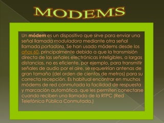 MODEMSUn módem es un dispositivo que sirve para enviar una señal llamada moduladora mediante otra señal llamada portadora. Se han usado módems desde los años 60, principalmente debido a que la transmisión directa de las señales electrónicas inteligibles, a largas distancias, no es eficiente, por ejemplo, para transmitir señales de audio por el aire, se requerirían antenas de gran tamaño (del orden de cientos de metros) para su correcta recepción. Es habitual encontrar en muchos módems de red conmutada la facilidad de respuesta y marcación automática, que les permiten conectarse cuando reciben una llamada de la RTPC (Red Telefónica Pública Conmutada.)