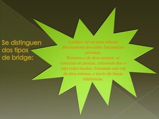 Locales: sirven para enlazar directamente dos redes físicamente cercanas.Remotos o de área extensa: se conectan en parejas, enlazando dos o más redes locales, formando una red de área extensa, a través de líneas telefónicas.Se distinguen dos tipos de bridge: