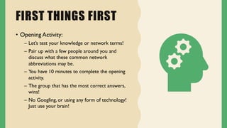 FIRST THINGS FIRST
• Opening Activity:
– Let’s test your knowledge or network terms!
– Pair up with a few people around you and
discuss what these common network
abbreviations may be.
– You have 10 minutes to complete the opening
activity.
– The group that has the most correct answers,
wins!
– No Googling, or using any form of technology!
Just use your brain!
 