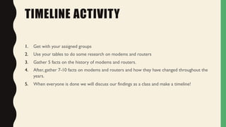 TIMELINE ACTIVITY
1. Get with your assigned groups
2. Use your tables to do some research on modems and routers
3. Gather 5 facts on the history of modems and routers.
4. After, gather 7-10 facts on modems and routers and how they have changed throughout the
years.
5. When everyone is done we will discuss our findings as a class and make a timeline!
 