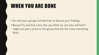 WHEN YOU ARE DONE
• Sit with your groups and feel free to discuss your findings.
• Bonus! Try and find a fact that you think no one else will find! I
might just give a prize to the group that has the most interesting
facts!
 