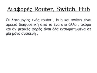 Διαφορές Router, Switch, Hub
Οι λειτουργίες ενός router , hub και switch είναι
αρκετά διαφορετική από το ένα στο άλλο , ακόμα
και αν μερικές φορές είναι όλα ενσωματωμένα σε
μία μόνο συσκευή .
 