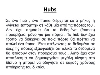 Hubs
Σε ένα hub , ένα frame διέρχεται κατά μήκος ή
«γίνεται εκπομπή» σε κάθε μία από τις πόρτες του .
Δεν έχει σημασία ότι τα δεδομένα (frames)
προορίζεται μόνο για μια πόρτα . To hub δεν έχει
τρόπο να διακρίνει σε ποια πόρτα θα πρέπει να
σταλεί ένα frame. Έτσι στέλνοντας τα δεδομένα σε
όλες τις πόρτες εξασφαλίζει ότι τελικά τα δεδομένα
θα φτάσουν στον προορισμό τους . Αυτό έχει σαν
αποτέλεσμα να δημιουργείται μεγάλη κίνηση στο
δίκτυο η μπορεί να οδηγήσει σε κακούς χρόνους
απόκρισης του δικτύου .
 