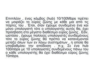 Επιπλέον , ένας κόμβος (hub) 10/100Mbps πρέπει
να μοιράζει το εύρος ζώνης με κάθε μια από τις
πόρτες του . Έτσι, όταν έχουμε συνδεμένο ένα και
μόνο υπολογιστή τότε ο υπολογιστής αυτός θα, έχει
πρόσβαση στο μέγιστο διαθέσιμο εύρος ζώνης . Εάν,
ωστόσο , έχουμε πολλούς υπολογιστές συνδεμένους
τότε το εύρος ζώνης θα πρέπει να κατανέμονται
μεταξύ όλων των εν λόγω συστημάτων , η οποία θα
υποβαθμίσει την απόδοση . π.χ. Σε ένα hub
100mbps με 10 υπολογιστές συνδεμένους πάνω του
ο κάθε υπολογιστής θα έχει διαθέσιμο εύρος ζώνης
10mbps.
 