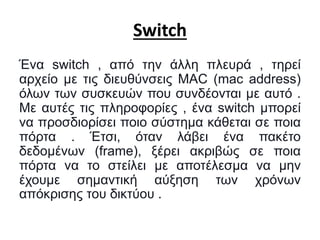 Switch
Ένα switch , από την άλλη πλευρά , τηρεί
αρχείο με τις διευθύνσεις MAC (mac address)
όλων των συσκευών που συνδέονται με αυτό .
Με αυτές τις πληροφορίες , ένα switch μπορεί
να προσδιορίσει ποιο σύστημα κάθεται σε ποια
πόρτα . Έτσι, όταν λάβει ένα πακέτο
δεδομένων (frame), ξέρει ακριβώς σε ποια
πόρτα να το στείλει με αποτέλεσμα να μην
έχουμε σημαντική αύξηση των χρόνων
απόκρισης του δικτύου .
 