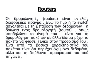 Routers
Οι δρομολογητές (routers) είναι εντελώς
διαφορετικό πράγμα . Ενώ το hub ή το switch
ασχολείται με τη μετάδοση των δεδομένων , η
δουλειά ενός δρομολογητή (router) , όπως
υποδηλώνει το όνομά του , είναι για τη
δρομολόγηση πακέτων σε άλλα δίκτυα μέχρι το
πακέτο να φτάσει τελικά στον προορισμό του .
Ένα από τα βασικά χαρακτηριστικά του
πακέτου είναι ότι περιέχει όχι μόνο δεδομένα,
αλλά και τη διεύθυνση προορισμού του πού
πηγαίνει .
 