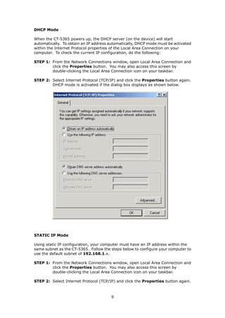 DHCP Mode

When the CT-5365 powers up, the DHCP server (on the device) will start
automatically. To obtain an IP address automatically, DHCP mode must be activated
within the Internet Protocol properties of the Local Area Connection on your
computer. To check the current IP configuration, do the following:

STEP 1: From the Network Connections window, open Local Area Connection and
        click the Properties button. You may also access this screen by
        double-clicking the Local Area Connection icon on your taskbar.

STEP 2: Select Internet Protocol (TCP/IP) and click the Properties button again.
        DHCP mode is activated if the dialog box displays as shown below.




STATIC IP Mode

Using static IP configuration, your computer must have an IP address within the
same subnet as the CT-5365. Follow the steps below to configure your computer to
use the default subnet of 192.168.1.x.

STEP 1: From the Network Connections window, open Local Area Connection and
        click the Properties button. You may also access this screen by
        double-clicking the Local Area Connection icon on your taskbar.

STEP 2: Select Internet Protocol (TCP/IP) and click the Properties button again.



                                       9
 
