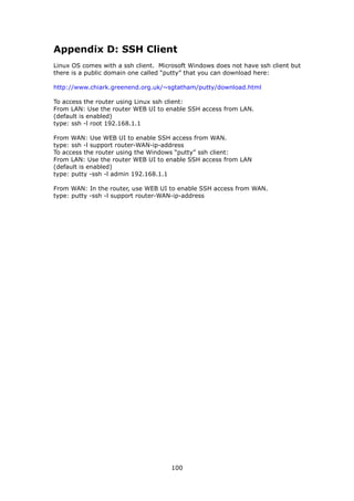 Appendix D: SSH Client
Linux OS comes with a ssh client. Microsoft Windows does not have ssh client but
there is a public domain one called “putty” that you can download here:

http://www.chiark.greenend.org.uk/~sgtatham/putty/download.html

To access the router using Linux ssh client:
From LAN: Use the router WEB UI to enable SSH access from LAN.
(default is enabled)
type: ssh -l root 192.168.1.1

From WAN: Use WEB UI to enable SSH access from WAN.
type: ssh -l support router-WAN-ip-address
To access the router using the Windows “putty” ssh client:
From LAN: Use the router WEB UI to enable SSH access from LAN
(default is enabled)
type: putty -ssh -l admin 192.168.1.1

From WAN: In the router, use WEB UI to enable SSH access from WAN.
type: putty -ssh -l support router-WAN-ip-address




                                      100
 