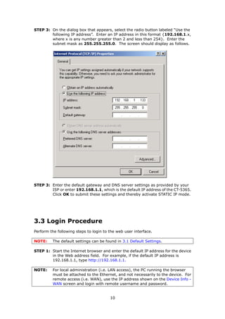 STEP 3: On the dialog box that appears, select the radio button labeled “Use the
        following IP address”. Enter an IP address in this format {192.168.1.x,
        where x is any number greater than 2 and less than 254}. Enter the
        subnet mask as 255.255.255.0. The screen should display as follows.




STEP 3: Enter the default gateway and DNS server settings as provided by your
        ISP or enter 192.168.1.1, which is the default IP address of the CT-5365.
        Click OK to submit these settings and thereby activate STATIC IP mode.




3.3 Login Procedure
Perform the following steps to login to the web user interface.

NOTE:    The default settings can be found in 3.1 Default Settings.

STEP 1: Start the Internet browser and enter the default IP address for the device
        in the Web address field. For example, if the default IP address is
        192.168.1.1, type http://192.168.1.1.

NOTE:    For local administration (i.e. LAN access), the PC running the browser
         must be attached to the Ethernet, and not necessarily to the device. For
         remote access (i.e. WAN), use the IP address shown on the Device Info -
         WAN screen and login with remote username and password.


                                        10
 