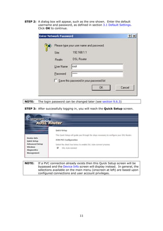 STEP 2: A dialog box will appear, such as the one shown. Enter the default
        username and password, as defined in section 3.1 Default Settings.
        Click OK to continue.




NOTE:    The login password can be changed later (see section 9.6.3)

STEP 3: After successfully logging in, you will reach the Quick Setup screen.




NOTE:    If a PVC connection already exists then this Quick Setup screen will be
         bypassed and the Device Info screen will display instead. In general, the
         selections available on the main menu (onscreen at left) are based upon
         configured connections and user account privileges.




                                       11
 