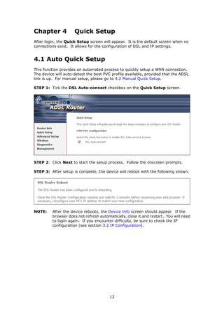 Chapter 4            Quick Setup
After login, the Quick Setup screen will appear. It is the default screen when no
connections exist. It allows for the configuration of DSL and IP settings.


4.1 Auto Quick Setup
This function provides an automated process to quickly setup a WAN connection.
The device will auto-detect the best PVC profile available, provided that the ADSL
link is up. For manual setup, please go to 4.2 Manual Quick Setup.

STEP 1: Tick the DSL Auto-connect checkbox on the Quick Setup screen.




STEP 2: Click Next to start the setup process. Follow the onscreen prompts.

STEP 3: After setup is complete, the device will reboot with the following shown.




NOTE:    After the device reboots, the Device Info screen should appear. If the
         browser does not refresh automatically, close it and restart. You will need
         to login again. If you encounter difficulty, be sure to check the IP
         configuration (see section 3.2 IP Configuration).




                                        12
 