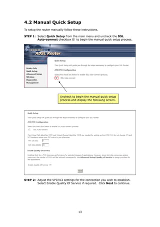 4.2 Manual Quick Setup
To setup the router manually follow these instructions.

STEP 1: Select Quick Setup from the main menu and uncheck the DSL
        Auto-connect checkbox     to begin the manual quick setup process.




                          Uncheck to begin the manual quick setup
                          process and display the following screen.




STEP 2: Adjust the VPI/VCI settings for the connection you wish to establish.
        Select Enable Quality Of Service if required. Click Next to continue.




                                        13
 