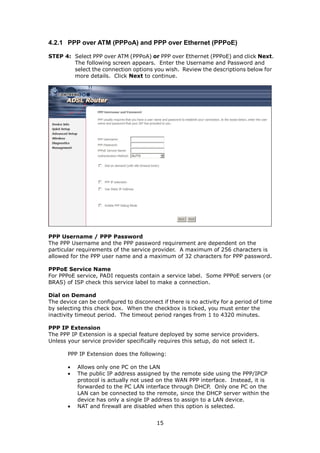 4.2.1 PPP over ATM (PPPoA) and PPP over Ethernet (PPPoE)

STEP 4: Select PPP over ATM (PPPoA) or PPP over Ethernet (PPPoE) and click Next.
        The following screen appears. Enter the Username and Password and
        select the connection options you wish. Review the descriptions below for
        more details. Click Next to continue.




PPP Username / PPP Password
The PPP Username and the PPP password requirement are dependent on the
particular requirements of the service provider. A maximum of 256 characters is
allowed for the PPP user name and a maximum of 32 characters for PPP password.

PPPoE Service Name
For PPPoE service, PADI requests contain a service label. Some PPPoE servers (or
BRAS) of ISP check this service label to make a connection.

Dial on Demand
The device can be configured to disconnect if there is no activity for a period of time
by selecting this check box. When the checkbox is ticked, you must enter the
inactivity timeout period. The timeout period ranges from 1 to 4320 minutes.

PPP IP Extension
The PPP IP Extension is a special feature deployed by some service providers.
Unless your service provider specifically requires this setup, do not select it.

       PPP IP Extension does the following:

       •   Allows only one PC on the LAN
       •   The public IP address assigned by the remote side using the PPP/IPCP
           protocol is actually not used on the WAN PPP interface. Instead, it is
           forwarded to the PC LAN interface through DHCP. Only one PC on the
           LAN can be connected to the remote, since the DHCP server within the
           device has only a single IP address to assign to a LAN device.
       •   NAT and firewall are disabled when this option is selected.


                                          15
 