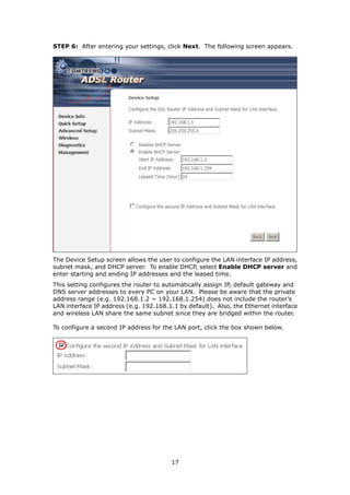 STEP 6: After entering your settings, click Next. The following screen appears.




The Device Setup screen allows the user to configure the LAN interface IP address,
subnet mask, and DHCP server. To enable DHCP, select Enable DHCP server and
enter starting and ending IP addresses and the leased time.
This setting configures the router to automatically assign IP, default gateway and
DNS server addresses to every PC on your LAN. Please be aware that the private
address range (e.g. 192.168.1.2 ~ 192.168.1.254) does not include the router’s
LAN interface IP address (e.g. 192.168.1.1 by default). Also, the Ethernet interface
and wireless LAN share the same subnet since they are bridged within the router.

To configure a second IP address for the LAN port, click the box shown below.




                                        17
 