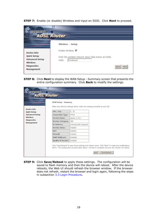 STEP 7: Enable (or disable) Wireless and input an SSID. Click Next to proceed.




STEP 8: Click Next to display the WAN Setup - Summary screen that presents the
        entire configuration summary. Click Back to modify the settings.




STEP 9: Click Save/Reboot to apply these settings. The configuration will be
        saved to flash memory and then the device will reboot. After the device
        reboots, the Web UI should refresh the browser window. If the browser
        does not refresh, restart the browser and login again, following the steps
        in subsection 3.3 Login Procedure.




                                       18
 