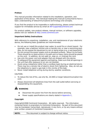 Preface

This manual provides information related to the installation, operation, and
application of this device. The individual reading this manual is presumed to have a
basic understanding of telecommunications terminology and concepts.

If you find the product to be inoperable or malfunctioning, please contact technical
support for immediate service by email at INT-support@comtrend.com

For product update, new product release, manual revision, or software upgrades,
please visit our website at http://www.comtrend.com

Important Safety Instructions

With reference to unpacking, installation, use, and maintenance of your electronic
device, the following basic guidelines are recommended:

•   Do not use or install this product near water, to avoid fire or shock hazard. For
    example, near a bathtub, kitchen sink or laundry tub, or near a swimming pool.
    Also, do not expose the equipment to rain or damp areas (e.g. a wet basement).
•   Do not connect the power supply cord on elevated surfaces. Allow it to lie freely.
    There should be no obstructions in its path and no heavy items should be placed
    on the cord. In addition, do not walk on, step on, or mistreat the cord.
•   Use only the power cord and adapter that are shipped with this device.
•   To safeguard the equipment against overheating, make sure that all openings in
    the unit that offer exposure to air are not blocked.
•   Avoid using a telephone (other than a cordless type) during an electrical storm.
    There may be a remote risk of electric shock from lightening. Also, do not use
    the telephone to report a gas leak in the vicinity of the leak.
•   Never install telephone wiring during stormy weather conditions.

CAUTION:
•   To reduce the risk of fire, use only No. 26 AWG or larger telecommunication line
    cord.
•   Always disconnect all telephone lines from the wall outlet before servicing or
    disassembling this equipment.


     WARNING

          Disconnect the power line from the device before servicing.
          Power supply specifications are clearly stated in Appendix C.

Copyright

Copyright©2008 Comtrend Corporation. All rights reserved. The information
contained herein is proprietary to Comtrend Corporation. No part of this document
may be translated, transcribed, reproduced, in any form, or by any means without
prior written consent of Comtrend Corporation.

NOTE:          This document is subject to change without notice.




                                          1
 