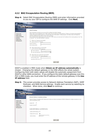 4.2.2 MAC Encapsulation Routing (MER)

Step 4: Select MAC Encapsulation Routing (MER) and enter information provided
        to you by your ISP to configure the WAN IP settings. Click Next.




DHCP is enabled in MER mode when Obtain an IP address automatically is
chosen. Changing the default gateway or the DNS affects the whole system.
Configuring them with static values will disable the automatic assignment from
DHCP or other WAN connection. If you configure the static default gateway over this
PVC in MER mode, you must enter the IP address of the remote gateway in the Use
IP address field.

Step 5: This screen provides access to Network Address Translation (NAT), IGMP
        Multicast, and WAN Service settings. Enable each service by selecting its
        checkbox. When done, click Next to continue.




                                        19
 