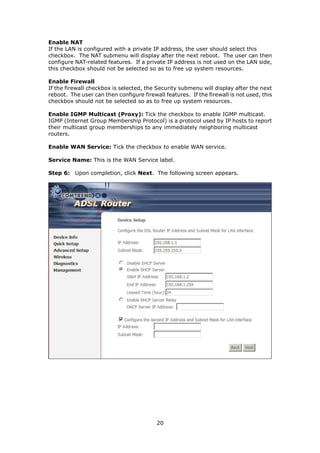 Enable NAT
If the LAN is configured with a private IP address, the user should select this
checkbox. The NAT submenu will display after the next reboot. The user can then
configure NAT-related features. If a private IP address is not used on the LAN side,
this checkbox should not be selected so as to free up system resources.

Enable Firewall
If the firewall checkbox is selected, the Security submenu will display after the next
reboot. The user can then configure firewall features. If the firewall is not used, this
checkbox should not be selected so as to free up system resources.

Enable IGMP Multicast (Proxy): Tick the checkbox to enable IGMP multicast.
IGMP (Internet Group Membership Protocol) is a protocol used by IP hosts to report
their multicast group memberships to any immediately neighboring multicast
routers.

Enable WAN Service: Tick the checkbox to enable WAN service.

Service Name: This is the WAN Service label.

Step 6: Upon completion, click Next. The following screen appears.




                                          20
 