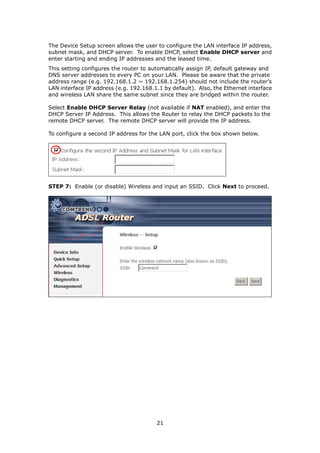 The Device Setup screen allows the user to configure the LAN interface IP address,
subnet mask, and DHCP server. To enable DHCP, select Enable DHCP server and
enter starting and ending IP addresses and the leased time.
This setting configures the router to automatically assign IP, default gateway and
DNS server addresses to every PC on your LAN. Please be aware that the private
address range (e.g. 192.168.1.2 ~ 192.168.1.254) should not include the router’s
LAN interface IP address (e.g. 192.168.1.1 by default). Also, the Ethernet interface
and wireless LAN share the same subnet since they are bridged within the router.

Select Enable DHCP Server Relay (not available if NAT enabled), and enter the
DHCP Server IP Address. This allows the Router to relay the DHCP packets to the
remote DHCP server. The remote DHCP server will provide the IP address.

To configure a second IP address for the LAN port, click the box shown below.




STEP 7: Enable (or disable) Wireless and input an SSID. Click Next to proceed.




                                        21
 