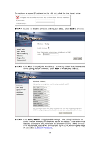 To configure a second IP address for the LAN port, click the box shown below.




STEP 7: Enable (or disable) Wireless and input an SSID. Click Next to proceed.




STEP 8: Click Next to display the WAN Setup - Summary screen that presents the
        entire configuration summary. Click Back to modify the settings.




STEP 9: Click Save/Reboot to apply these settings. The configuration will be
        saved to flash memory and then the device will reboot. After the device
        reboots, the Web UI should refresh the browser window. If the browser
        does not refresh, restart the browser and login again, following the steps
        in subsection 3.3 Login Procedure.

                                       25
 