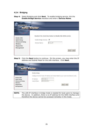 4.2.4 Bridging

Step 4: Select Bridging and click Next. To enable bridging service, tick the
        Enable Bridge Service checkbox and enter a Service Name.




Step 5: Click the Next button to continue. On this screen, you may enter the IP
        address and Subnet Mask for the LAN interface. Click Next.




NOTE:    The LAN IP interface in bridge mode is needed for local users to manage
         the device. In addition, there is no IP address for the WAN interface and
         therefore the device cannot be accessed remotely in this mode.




                                       26
 