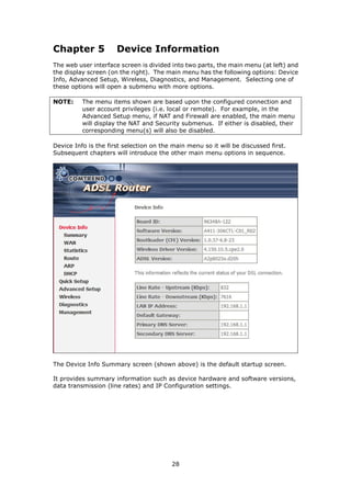 Chapter 5             Device Information
The web user interface screen is divided into two parts, the main menu (at left) and
the display screen (on the right). The main menu has the following options: Device
Info, Advanced Setup, Wireless, Diagnostics, and Management. Selecting one of
these options will open a submenu with more options.

NOTE:     The menu items shown are based upon the configured connection and
          user account privileges (i.e. local or remote). For example, in the
          Advanced Setup menu, if NAT and Firewall are enabled, the main menu
          will display the NAT and Security submenus. If either is disabled, their
          corresponding menu(s) will also be disabled.

Device Info is the first selection on the main menu so it will be discussed first.
Subsequent chapters will introduce the other main menu options in sequence.




The Device Info Summary screen (shown above) is the default startup screen.

It provides summary information such as device hardware and software versions,
data transmission (line rates) and IP Configuration settings.




                                         28
 