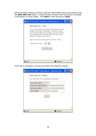 Within the ADSL Statistics window, a Bit Error Rate (BER) test can be started using
the ADSL BER Test button. A small window will open when the button is pressed;
it will appear as shown below. Click Start to start the test or Close.




If the test is successful, the pop-up window will display as follows.




                                         36
 