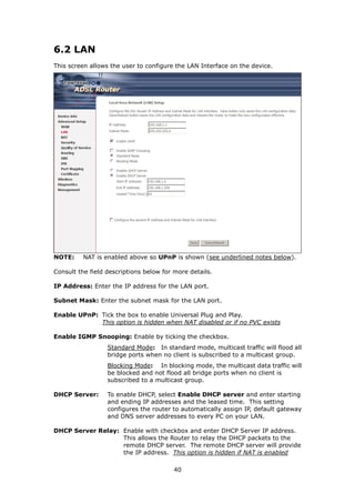 6.2 LAN
This screen allows the user to configure the LAN Interface on the device.




NOTE:     NAT is enabled above so UPnP is shown (see underlined notes below).

Consult the field descriptions below for more details.

IP Address: Enter the IP address for the LAN port.

Subnet Mask: Enter the subnet mask for the LAN port.

Enable UPnP: Tick the box to enable Universal Plug and Play.
             This option is hidden when NAT disabled or if no PVC exists

Enable IGMP Snooping: Enable by ticking the checkbox.
                  Standard Mode: In standard mode, multicast traffic will flood all
                  bridge ports when no client is subscribed to a multicast group.
                  Blocking Mode: In blocking mode, the multicast data traffic will
                  be blocked and not flood all bridge ports when no client is
                  subscribed to a multicast group.

DHCP Server:      To enable DHCP, select Enable DHCP server and enter starting
                  and ending IP addresses and the leased time. This setting
                  configures the router to automatically assign IP, default gateway
                  and DNS server addresses to every PC on your LAN.

DHCP Server Relay: Enable with checkbox and enter DHCP Server IP address.
                   This allows the Router to relay the DHCP packets to the
                   remote DHCP server. The remote DHCP server will provide
                   the IP address. This option is hidden if NAT is enabled

                                        40
 