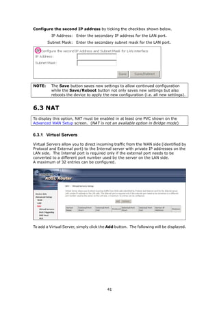 Configure the second IP address by ticking the checkbox shown below.
          IP Address: Enter the secondary IP address for the LAN port.
        Subnet Mask: Enter the secondary subnet mask for the LAN port.




NOTE:     The Save button saves new settings to allow continued configuration
          while the Save/Reboot button not only saves new settings but also
          reboots the device to apply the new configuration (i.e. all new settings).


6.3 NAT
To display this option, NAT must be enabled in at least one PVC shown on the
Advanced WAN Setup screen. (NAT is not an available option in Bridge mode)


6.3.1 Virtual Servers

Virtual Servers allow you to direct incoming traffic from the WAN side (identified by
Protocol and External port) to the Internal server with private IP addresses on the
LAN side. The Internal port is required only if the external port needs to be
converted to a different port number used by the server on the LAN side.
A maximum of 32 entries can be configured.




To add a Virtual Server, simply click the Add button. The following will be displayed.




                                         41
 