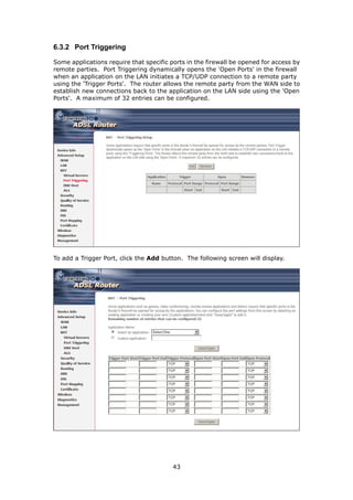 6.3.2 Port Triggering

Some applications require that specific ports in the firewall be opened for access by
remote parties. Port Triggering dynamically opens the 'Open Ports' in the firewall
when an application on the LAN initiates a TCP/UDP connection to a remote party
using the 'Trigger Ports'. The router allows the remote party from the WAN side to
establish new connections back to the application on the LAN side using the 'Open
Ports'. A maximum of 32 entries can be configured.




To add a Trigger Port, click the Add button. The following screen will display.




                                         43
 