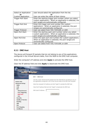 Select an Application   User should select the application from the list.
       or                                      or
Custom Application      User can enter the name of their choice.
Trigger Port Start      Enter the starting trigger port number (when you select
                        custom application). When an application is selected, the
                        port ranges are automatically configured.
Trigger Port End        Enter the trigger port end number (for custom
                        application). When an application is selected, the port
                        ranges are automatically configured.
Trigger Protocol        User can select from TCP, TCP/UDP, or UDP.
Open Port Start         Enter the starting open port number (when you select
                        custom application). When an application is selected, the
                        port ranges are automatically configured.
Open Port End           Enter the open port end number (for custom application).
                        When an application is selected, the port ranges are
                        automatically configured.
Open Protocol           User can select from TCP, TCP/UDP, or UDP.



6.3.3 DMZ Host

The device will forward IP packets that do not belong to any of the applications
configured in the Virtual Servers table, from the WAN to the DMZ host computer.

Enter the computer's IP address and click Apply to activate the DMZ host.

Clear the IP address field and click Apply to deactivate the DMZ host.




                                       44
 