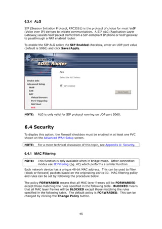 6.3.4 ALG

SIP (Session Initiation Protocol, RFC3261) is the protocol of choice for most VoIP
(Voice over IP) devices to initiate communication. A SIP ALG (Application Layer
Gateway) assists VoIP packet traffic from a SIP-compliant IP phone or VoIP gateway
to passthrough a NAT enabled router.

To enable the SIP ALG select the SIP Enabled checkbox, enter an UDP port value
(default is 5060) and click Save/Apply.




NOTE:    ALG is only valid for SIP protocol running on UDP port 5060.



6.4 Security
To display this option, the Firewall checkbox must be enabled in at least one PVC
shown on the Advanced WAN Setup screen.

NOTE:    For a more technical discussion of this topic, see Appendix A: Security.


6.4.1 MAC Filtering

NOTE:    This function is only available when in bridge mode. Other connection
         modes use IP Filtering (pg. 47) which performs a similar function.
Each network device has a unique 48-bit MAC address. This can be used to filter
(block or forward) packets based on the originating device ID. MAC filtering policy
and rules can be set by following the procedure below.

The policy FORWARDED means that all MAC layer frames will be FORWARDED
except those matching the rules specified in the following table. BLOCKED means
that all MAC layer frames will be BLOCKED except those matching the rules
specified in the following table. The default policy is FORWARDED. This can be
changed by clicking the Change Policy button.




                                        45
 