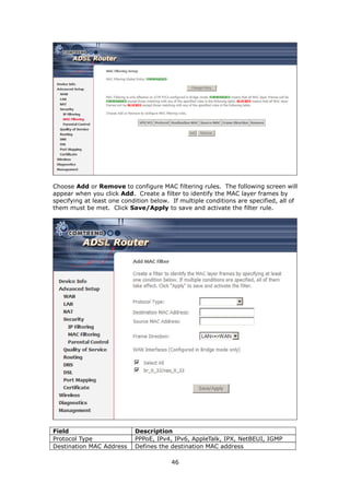 Choose Add or Remove to configure MAC filtering rules. The following screen will
appear when you click Add. Create a filter to identify the MAC layer frames by
specifying at least one condition below. If multiple conditions are specified, all of
them must be met. Click Save/Apply to save and activate the filter rule.




Field                       Description
Protocol Type               PPPoE, IPv4, IPv6, AppleTalk, IPX, NetBEUI, IGMP
Destination MAC Address     Defines the destination MAC address

                                         46
 