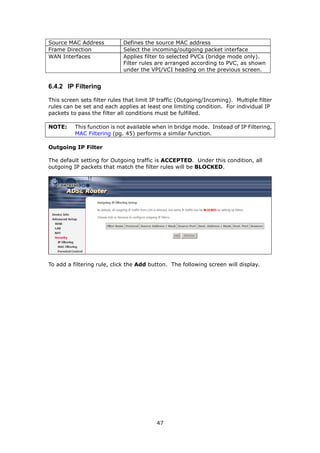 Source MAC Address           Defines the source MAC address
Frame Direction              Select the incoming/outgoing packet interface
WAN Interfaces               Applies filter to selected PVCs (bridge mode only).
                             Filter rules are arranged according to PVC, as shown
                             under the VPI/VCI heading on the previous screen.


6.4.2 IP Filtering

This screen sets filter rules that limit IP traffic (Outgoing/Incoming). Multiple filter
rules can be set and each applies at least one limiting condition. For individual IP
packets to pass the filter all conditions must be fulfilled.

NOTE:     This function is not available when in bridge mode. Instead of IP Filtering,
          MAC Filtering (pg. 45) performs a similar function.

Outgoing IP Filter

The default setting for Outgoing traffic is ACCEPTED. Under this condition, all
outgoing IP packets that match the filter rules will be BLOCKED.




To add a filtering rule, click the Add button. The following screen will display.




                                          47
 