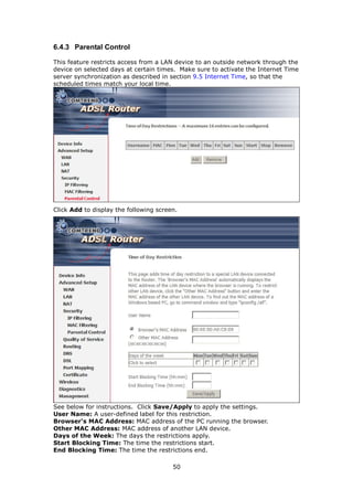6.4.3 Parental Control

This feature restricts access from a LAN device to an outside network through the
device on selected days at certain times. Make sure to activate the Internet Time
server synchronization as described in section 9.5 Internet Time, so that the
scheduled times match your local time.




Click Add to display the following screen.




See below for instructions. Click Save/Apply to apply the settings.
User Name: A user-defined label for this restriction.
Browser's MAC Address: MAC address of the PC running the browser.
Other MAC Address: MAC address of another LAN device.
Days of the Week: The days the restrictions apply.
Start Blocking Time: The time the restrictions start.
End Blocking Time: The time the restrictions end.

                                        50
 