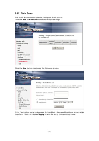 6.6.2 Static Route

The Static Route screen lists the configured static routes.
Click the Add or Remove buttons to change settings.




Click the Add button to display the following screen.




Enter Destination Network Address, Subnet Mask, Gateway IP Address, and/or WAN
Interface. Then click Save/Apply to add the entry to the routing table.




                                         55
 